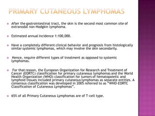  After the gastrointestinal tract, the skin is the second most common site of
extranodal non-Hodgkin lymphoma.
 Estimated annual incidence 1:100,000.
 Have a completely different clinical behavior and prognosis from histologically
similar systemic lymphomas, which may involve the skin secondarily.
 Hence, require different types of treatment as opposed to systemic
lymphomas.
 For that reason, the European Organization for Research and Treatment of
Cancer (EORTC) classification for primary cutaneous lymphomas and the World
Health Organization (WHO) classification for tumors of hematopoietic and
lymphoid tissues included primary cutaneous lymphomas as separate entities. A
consensus classification was developed in 2005 referred to as ―WHO-EORTC
Classification of Cutaneous Lymphomas‖.
 65% of all Primary Cutaneous Lymphomas are of T-cell type.
 