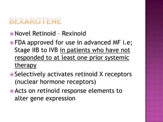  Novel Retinoid – Rexinoid
 FDA approved for use in advanced MF i.e;
Stage IIB to IVB in patients who have not
responded to at least one prior systemic
therapy
 Selectively activates retinoid X receptors
(nuclear hormone receptors)
 Acts on retinoid response elements to
alter gene expression
 