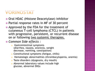  Oral HDAC (Histone Deacetylase) inhibitor
 Partial response rates in MF of 30 percent
 Approved by the FDA for the treatment of
cutaneous T-cell lymphoma (CTCL) in patients
with progressive, persistent, or recurrent disease
on or following two systemic therapies.
 Common Side effects :
 Gastrointestinal symptoms
(diarrhea, nausea, anorexia, weight
decrease, vomiting, constipation)
 Constitutional symptoms (fatigue, chills)
 Hematologic abnormalities (thrombocytopenia, anemia)
 Taste disorders (dysgeusia, dry mouth)
 Abnormal laboratory values include high
glucose, abnormal EKGs
 