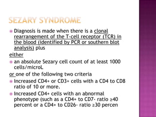  Diagnosis is made when there is a clonal
rearrangement of the T-cell receptor (TCR) in
the blood (identified by PCR or southern blot
analysis) plus
either
 an absolute Sezary cell count of at least 1000
cells/microL
or one of the following two criteria
 Increased CD4+ or CD3+ cells with a CD4 to CD8
ratio of 10 or more.
 Increased CD4+ cells with an abnormal
phenotype (such as a CD4+ to CD7- ratio ≥40
percent or a CD4+ to CD26- ratio ≥30 percen
 