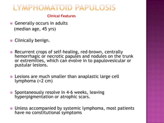 Clinical Features
 Generally occurs in adults
(median age, 45 yrs)
 Clinically benign.
 Recurrent crops of self-healing, red-brown, centrally
hemorrhagic or necrotic papules and nodules on the trunk
or extremities, which can evolve in to papulovesicular or
pustular lesions.
 Lesions are much smaller than anaplastic large cell
lymphoma (<2 cm)
 Spontaneously resolve in 4-6 weeks, leaving
hyperpigmentation or atrophic scars.
 Unless accompanied by systemic lymphoma, most patients
have no constitutional symptoms
 