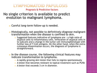 Prognosis & Predictive factors
No single criterion is available to predict
evolution to malignant lymphoma.
 Careful long-term follow-up is needed.
 Histologically, not possible to definitively diagnose malignant
transformation when the disease is confined to skin.
 Suggested features indicative of lymphoma are : a high ratio of
atypical cells to inflammatory cells, infiltration of atypical cells in
to subcutis and a change in the tumor cell immunophenotype with
further loss of T-Cell antigens. On the other hand, when the extra-
cutaneous dissemination occurs, the diagnosis of lymphoma is
straightforward.
 In the disease course, the following clinical features may
indicate transformation to lymphoma.
 A rapidly growing skin lesion that fails to regress spontaneously
 A lesion that becomes resistant to topical treatment such as PUVA
 A lesion that exceeds 3 cm in diameter.
 