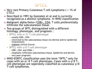  Very rare Primary Cutaneous T cell Lymphoma ( < 1% of
CTCL)
 Described in 1991 by Gonzalez et al and is currently
recognized as a distinct lymphoma in WHO classification
 Malignant alpha/beta+/CD8+, CD4- T cells preferentially
infiltrate the subcutaneous tissue.
 Two groups of SPTL distinguished with a different
histology, phenotype, and prognosis :
 SPTCL with α/ β T-cell phenotype
 usually CD8+, CD4-
 restricted to the subcutaneous tissue (no dermal and/or epidermal
involvement)
 indolent clinical Course.
 SPTCL with γ/δ T-cell phenotype
 CD8-, CD4- and CD56 +
 neoplastic infiltrates subcutaneous tissue, Epidermis and dermis.
 very poor prognosis.
 WHO-EORTC classification uses the term ―SPTL‖ only for
cases with an α/ β T-cell phenotype. Cases with a γ/δ T-
cell phenotype are seperately classified as cutaneous γ/δ
T-cell lymphomas.
 