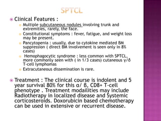  Clinical Features :
 Multiple subcutaneous nodules involving trunk and
extremities, rarely, the face.
 Constitutional symptoms : fever, fatigue, and weight loss
may be present.
 Pancytopenia : usually, due to cytokine mediated BM
suppression ( direct BM involvement is seen only in 8%
cases)
 Hemophagocytic syndrome : less common with SPTCL,
more commonly seen with ( in 1/3 cases) cutaneous γ/δ
T-cell lymphomas
 Extracutaneous dissemination is rare.
 Treatment : The clinical course is indolent and 5
year survival 80% for this α/ β, CD8+ T-cell
phenotype . Treatment modailities may include
Radiotherapy in localized disease and Systemic
corticosteroids. Doxorubicin based chemotherapy
can be used in extensive or recurrent disease.
 