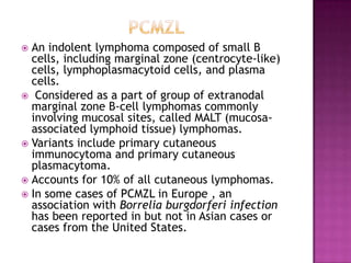  An indolent lymphoma composed of small B
cells, including marginal zone (centrocyte-like)
cells, lymphoplasmacytoid cells, and plasma
cells.
 Considered as a part of group of extranodal
marginal zone B-cell lymphomas commonly
involving mucosal sites, called MALT (mucosa-
associated lymphoid tissue) lymphomas.
 Variants include primary cutaneous
immunocytoma and primary cutaneous
plasmacytoma.
 Accounts for 10% of all cutaneous lymphomas.
 In some cases of PCMZL in Europe , an
association with Borrelia burgdorferi infection
has been reported in but not in Asian cases or
cases from the United States.
 