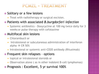  Solitary or a few lesions
 Treat with radiotherapy or surgical excision.
 Patients with associated B.burgdorferi infection
 Systemic antibiotics - Doxycycline at 100 mg twice daily for 3
weeks or pulse therapy with cefotaxime
 Multifocal skin lesions
 Chlorambucil or
 Intralesional or subcutaneous administration of interferon
alpha  CR 50%
 Intralesional or systemic anti-CD20 antibody (Rituximab)
 Frequent skin relapses – options
 topical or intralesional steroids or
 Observation alone ( as in other indolent B-cell lymphomas)
 Prognosis : Excellent, 5 yr survival 100%
 
