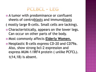  A tumor with predominance or confluent
sheets of centroblasts and immunoblasts
( mostly large B-cells. Small cells are lacking).
 Characteristically, appears on the lower legs.
Can occur on other parts of the body.
 Most commonly affects Elderly Women.
 Neoplastic B-cells express CD-20 and CD79a.
Also, show strong bcl-2 expression and
express MUM-1/IRF4 protein ( unlike PCFCL).
t(14,18) is absent.
 