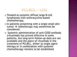  Treated as systemic diffuse large B-cell
lymphomas with anthracycline-based
chemotherapy.
 In patients presenting with a single small skin
tumor  radiotherapy may sometimes be
considered.
 Systemic administration of anti-CD20 antibody
(rituximab) has proved effective in some
patients, but long-term follow-up data are not
available and the place of rituximab in the
treatment of PCLBCL, either as single agent
therapy or in combination with systemic
chemotherapy remains to be established
 