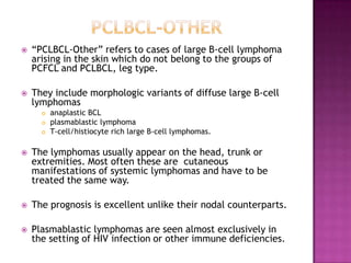  ―PCLBCL-Other‖ refers to cases of large B-cell lymphoma
arising in the skin which do not belong to the groups of
PCFCL and PCLBCL, leg type.
 They include morphologic variants of diffuse large B-cell
lymphomas
 anaplastic BCL
 plasmablastic lymphoma
 T-cell/histiocyte rich large B-cell lymphomas.
 The lymphomas usually appear on the head, trunk or
extremities. Most often these are cutaneous
manifestations of systemic lymphomas and have to be
treated the same way.
 The prognosis is excellent unlike their nodal counterparts.
 Plasmablastic lymphomas are seen almost exclusively in
the setting of HIV infection or other immune deficiencies.
 