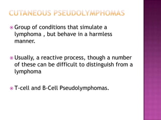  Group of conditions that simulate a
lymphoma , but behave in a harmless
manner.
 Usually, a reactive process, though a number
of these can be difficult to distinguish from a
lymphoma
 T-cell and B-Cell Pseudolymphomas.
 