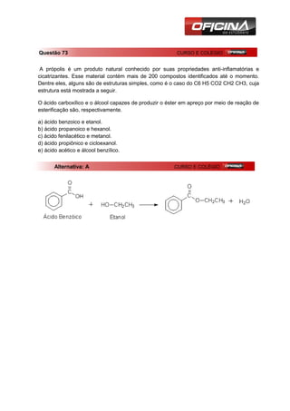 Questão 73                                              CURSO E COLÉGIO


 A própolis é um produto natural conhecido por suas propriedades anti-inflamatórias e
cicatrizantes. Esse material contém mais de 200 compostos identificados até o momento.
Dentre eles, alguns são de estruturas simples, como é o caso do C6 H5 CO2 CH2 CH3, cuja
estrutura está mostrada a seguir.

O ácido carboxílico e o álcool capazes de produzir o éster em apreço por meio de reação de
esterificação são, respectivamente.

a) ácido benzoico e etanol.
b) ácido propanoico e hexanol.
c) ácido fenilacético e metanol.
d) ácido propiônico e cicloexanol.
e) ácido acético e álcool benzílico.


       Alternativa: A                                  CURSO E COLÉGIO
 