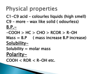 C1-C9 acid – colourles liquids (high smell)
C9 – more – wax like solid ( odourless)
B.P.-
-COOH > HC > CHO > RCOR > R-OH
Mass = B.P ( mass increase B.P increase)
Solubility-
Solubility = molar mass
Polarity-
COOH < ROR < R-OH etc.
 
