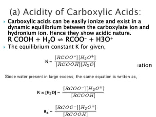  Carboxylic acids can be easily ionize and exist in a
dynamic equilibrium between the carboxylate ion and
hydronium ion. Hence they show acidic nature.
R COOH + H2O ⇌ RCOO- + H3O+
 The equilibrium constant K for given,
 K = [RCOO−][H3O+][RCOOH][H2O]
Since water present in large excess; the same equation
is written as,

K x [H2O] = [RCOO−][H3O+][RCOOH]

Ka = [RCOO−][H3O+][RCOOH]
 