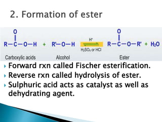  Forward rxn called Fischer esterification.
 Reverse rxn called hydrolysis of ester.
 Sulphuric acid acts as catalyst as well as
dehydrating agent.
 