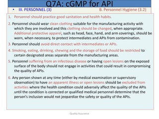 Quality Assurance
• III. PERSONNEL (3) B. Personnel Hygiene (3.2)
Q7A: cGMP for API
1. Personnel should practice good sanitation and health habits.
2. Personnel should wear clean clothing suitable for the manufacturing activity with
which they are involved and this clothing should be changed, when appropriate.
Additional protective apparel, such as head, face, hand, and arm coverings, should be
worn, when necessary, to protect intermediates and APIs from contamination.
3. Personnel should avoid direct contact with intermediates or APIs.
4. Smoking, eating, drinking, chewing and the storage of food should be restricted to
certain designated areas separate from the manufacturing areas.
5. Personnel suffering from an infectious disease or having open lesions on the exposed
surface of the body should not engage in activities that could result in compromising
the quality of APIs.
6. Any person shown at any time (either by medical examination or supervisory
observation) to have an apparent illness or open lesions should be excluded from
activities where the health condition could adversely affect the quality of the APIs
until the condition is corrected or qualified medical personnel determine that the
person's inclusion would not jeopardize the safety or quality of the APIs.
 