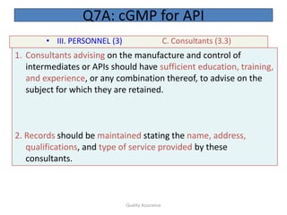 Quality Assurance
• III. PERSONNEL (3) C. Consultants (3.3)
Q7A: cGMP for API
1. Consultants advising on the manufacture and control of
intermediates or APIs should have sufficient education, training,
and experience, or any combination thereof, to advise on the
subject for which they are retained.
2. Records should be maintained stating the name, address,
qualifications, and type of service provided by these
consultants.
 