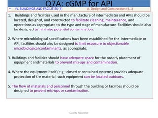 Quality Assurance
• IV. BUILDINGS AND FACILITIES (4) A. Design and Construction (4.1)
Q7A: cGMP for API
1. Buildings and facilities used in the manufacture of intermediates and APIs should be
located, designed, and constructed to facilitate cleaning, maintenance, and
operations as appropriate to the type and stage of manufacture. Facilities should also
be designed to minimize potential contamination.
2. Where microbiological specifications have been established for the intermediate or
API, facilities should also be designed to limit exposure to objectionable
microbiological contaminants, as appropriate.
3. Buildings and facilities should have adequate space for the orderly placement of
equipment and materials to prevent mix-ups and contamination.
4. Where the equipment itself (e.g., closed or contained systems) provides adequate
protection of the material, such equipment can be located outdoors.
5. The flow of materials and personnel through the building or facilities should be
designed to prevent mix-ups or contamination.
 