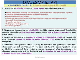 Quality Assurance
• IV. BUILDINGS AND FACILITIES (4) A. Design and Construction (4.1) (…….contd.)
Q7A: cGMP for API
6. There should be defined areas or other control systems for the following activities:
• Receipt, identification, sampling, and quarantine of incoming materials, pending release or rejection;
• Quarantine before release or rejection of intermediates and APIs;
• Sampling of intermediates and APIs;
• Holding rejected materials before further disposition (e.g., return, reprocessing or destruction);
• Storage of released materials;
• Production operations;
• Packaging and labeling operations;
• Laboratory operations;
7. Adequate and clean washing and toilet facilities should be provided for personnel. These facilities
should be equipped with hot and cold water, as appropriate, soap or detergent, air dryers, or single
service towels.
8. The washing and toilet facilities should be separate from, but easily accessible to, manufacturing
areas. Adequate facilities for showering and/or changing clothes should be provided, when
appropriate.
9. Laboratory areas/operations should normally be separated from production areas. Some
laboratory areas, in particular those used for in-process controls, can be located in production areas,
provided the operations of the production process do not adversely affect the accuracy of the
laboratory measurements, and the laboratory and its operations do not adversely affect the
production process, intermediate, or API.
 