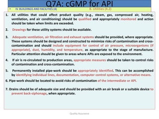 Quality Assurance
• IV. BUILDINGS AND FACILITIES (4) B. Utilities (4.2)
Q7A: cGMP for API
1. All utilities that could affect product quality (e.g., steam, gas, compressed air, heating,
ventilation, and air conditioning) should be qualified and appropriately monitored and action
should be taken when limits are exceeded.
2. Drawings for these utility systems should be available.
3. Adequate ventilation, air filtration and exhaust systems should be provided, where appropriate.
These systems should be designed and constructed to minimize risks of contamination and cross-
contamination and should include equipment for control of air pressure, microorganisms (if
appropriate), dust, humidity, and temperature, as appropriate to the stage of manufacture.
Particular attention should be given to areas where APIs are exposed to the environment.
4. If air is re-circulated to production areas, appropriate measures should be taken to control risks
of contamination and cross-contamination.
5. Permanently installed pipe-work should be appropriately identified. This can be accomplished
by identifying individual lines, documentation, computer control systems, or alternative means.
6. Pipe-work should be located to avoid risks of contamination of the intermediate or API.
7. Drains should be of adequate size and should be provided with an air break or a suitable device to
prevent back-siphonage, when appropriate.
 