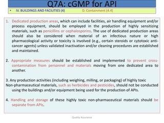 Quality Assurance
• IV. BUILDINGS AND FACILITIES (4) D. Containment (4.4)
Q7A: cGMP for API
1. Dedicated production areas, which can include facilities, air handling equipment and/or
process equipment, should be employed in the production of highly sensitizing
materials, such as penicillins or cephalosporins. The use of dedicated production areas
should also be considered when material of an infectious nature or high
pharmacological activity or toxicity is involved (e.g., certain steroids or cytotoxic anti-
cancer agents) unless validated inactivation and/or cleaning procedures are established
and maintained.
2. Appropriate measures should be established and implemented to prevent cross-
contamination from personnel and materials moving from one dedicated area to
another.
3. Any production activities (including weighing, milling, or packaging) of highly toxic
Non-pharmaceutical materials, such as herbicides and pesticides, should not be conducted
using the buildings and/or equipment being used for the production of APIs.
4. Handling and storage of these highly toxic non-pharmaceutical materials should be
separate from APIs.
 