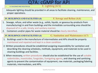 Quality Assurance
• IV. BUILDINGS AND FACILITIES (4) E. Lighting (4.5)
Q7A: cGMP for API
Adequate lighting should be provided in all areas to facilitate cleaning, maintenance, and
proper operations.
IV. BUILDINGS AND FACILITIES (4) F. Sewage and Refuse (4.6)
1. Sewage, refuse, and other waste (e.g., solids, liquids, or gaseous by-products from
manufacturing) in and from buildings and the immediate surrounding area should be
disposed of in a safe, timely, and sanitary manner.
2. Containers and/or pipes for waste material should be clearly identified.
IV. BUILDINGS AND FACILITIES (4) G. Sanitation and Maintenance (4.7)
1. Buildings used in the manufacture of intermediates and APIs should be properly
maintained and repaired and kept in a clean condition.
2. Written procedures should be established assigning responsibility for sanitation and
describing the cleaning schedules, methods, equipment, and materials to be used in
cleaning buildings and facilities.
3. When necessary, written procedures should also be established for the use of suitable
rodenticides, insecticides, fungicides, fumigating agents, and cleaning and sanitizing
agents to prevent the contamination of equipment, raw materials, packaging/labeling
materials, intermediates, and APIs.
 
