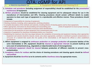 Quality Assurance
• V. PROCESS EQUIPMENT (5) B. Equipment Maintenance and Cleaning (5.2)
Q7A: cGMP for API
1. Schedules and procedures (including assignment of responsibility) should be established for the preventative
maintenance of equipment.
2. Written procedures should be established for cleaning equipment and its subsequent release for use in the
manufacture of intermediates and APIs. Cleaning procedures should contain sufficient details to enable
operators to clean each type of equipment in a reproducible and effective manner. These procedures should
include:
• Assignment of responsibility for cleaning of equipment;
• Cleaning schedules, including, where appropriate, sanitizing schedules;
• A complete description of the methods and materials, including dilution of cleaning agents used to clean equipment;
• When appropriate, instructions for disassembling and reassembling each article of equipment to ensure proper cleaning;
• Instructions for the removal or obliteration of previous batch identification;
• Instructions for the protection of clean equipment from contamination prior to use;
• Inspection of equipment for cleanliness immediately before use, if practical;
• Establishing the maximum time that may elapse between the completion of processing and equipment cleaning, when appropriate
Equipment and utensils should be cleaned, stored, and, where appropriate, sanitized or sterilized to prevent contamination or
carry-over of a material that would alter the quality of the intermediate or API beyond the official or other established
specifications.
3. Where equipment is assigned to continuous production or campaign production of successive batches of the
same intermediate or API, equipment should be cleaned at appropriate intervals to prevent build-up and
carry-over of contaminants (e.g., degradants or objectionable levels of microorganisms).
4. Non-dedicated equipment should be cleaned between production of different materials to prevent cross-
contamination.
5. Acceptance criteria for residues and the choice of cleaning procedures and cleaning agents should be defined
and justified.
6. Equipment should be identified as to its contents and its cleanliness status by appropriate means.
 
