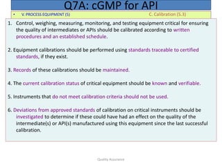 Quality Assurance
• V. PROCESS EQUIPMENT (5) C. Calibration (5.3)
Q7A: cGMP for API
1. Control, weighing, measuring, monitoring, and testing equipment critical for ensuring
the quality of intermediates or APIs should be calibrated according to written
procedures and an established schedule.
2. Equipment calibrations should be performed using standards traceable to certified
standards, if they exist.
3. Records of these calibrations should be maintained.
4. The current calibration status of critical equipment should be known and verifiable.
5. Instruments that do not meet calibration criteria should not be used.
6. Deviations from approved standards of calibration on critical instruments should be
investigated to determine if these could have had an effect on the quality of the
intermediate(s) or API(s) manufactured using this equipment since the last successful
calibration.
 