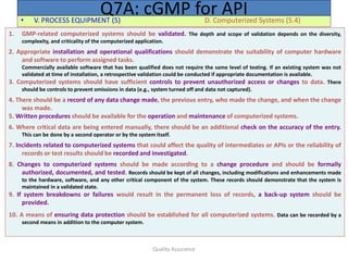 Quality Assurance
• V. PROCESS EQUIPMENT (5) D. Computerized Systems (5.4)
Q7A: cGMP for API
1. GMP-related computerized systems should be validated. The depth and scope of validation depends on the diversity,
complexity, and criticality of the computerized application.
2. Appropriate installation and operational qualifications should demonstrate the suitability of computer hardware
and software to perform assigned tasks.
Commercially available software that has been qualified does not require the same level of testing. If an existing system was not
validated at time of installation, a retrospective validation could be conducted if appropriate documentation is available.
3. Computerized systems should have sufficient controls to prevent unauthorized access or changes to data. There
should be controls to prevent omissions in data (e.g., system turned off and data not captured).
4. There should be a record of any data change made, the previous entry, who made the change, and when the change
was made.
5. Written procedures should be available for the operation and maintenance of computerized systems.
6. Where critical data are being entered manually, there should be an additional check on the accuracy of the entry.
This can be done by a second operator or by the system itself.
7. Incidents related to computerized systems that could affect the quality of intermediates or APIs or the reliability of
records or test results should be recorded and investigated.
8. Changes to computerized systems should be made according to a change procedure and should be formally
authorized, documented, and tested. Records should be kept of all changes, including modifications and enhancements made
to the hardware, software, and any other critical component of the system. These records should demonstrate that the system is
maintained in a validated state.
9. If system breakdowns or failures would result in the permanent loss of records, a back-up system should be
provided.
10. A means of ensuring data protection should be established for all computerized systems. Data can be recorded by a
second means in addition to the computer system.
 