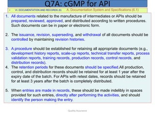 Quality Assurance
• VI. DOCUMENTATION AND RECORDS (6) A. Documentation System and Specifications (6.1)
Q7A: cGMP for API
1. All documents related to the manufacture of intermediates or APIs should be
prepared, reviewed, approved, and distributed according to written procedures.
Such documents can be in paper or electronic form.
2. The issuance, revision, superseding, and withdrawal of all documents should be
controlled by maintaining revision histories.
3. A procedure should be established for retaining all appropriate documents (e.g.,
development history reports, scale-up reports, technical transfer reports, process
validation reports, training records, production records, control records, and
distribution records).
4. The retention periods for these documents should be specified.All production,
control, and distribution records should be retained for at least 1 year after the
expiry date of the batch. For APIs with retest dates, records should be retained
for at least 3 years after the batch is completely distributed.
5. When entries are made in records, these should be made indelibly in spaces
provided for such entries, directly after performing the activities, and should
identify the person making the entry.
 