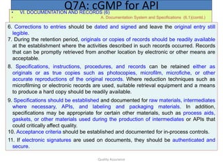 Quality Assurance
• VI. DOCUMENTATION AND RECORDS (6)
• A. Documentation System and Specifications (6.1)(contd.)
Q7A: cGMP for API
6. Corrections to entries should be dated and signed and leave the original entry still
legible.
7. During the retention period, originals or copies of records should be readily available
at the establishment where the activities described in such records occurred. Records
that can be promptly retrieved from another location by electronic or other means are
acceptable.
8. Specifications, instructions, procedures, and records can be retained either as
originals or as true copies such as photocopies, microfilm, microfiche, or other
accurate reproductions of the original records. Where reduction techniques such as
microfilming or electronic records are used, suitable retrieval equipment and a means
to produce a hard copy should be readily available.
9. Specifications should be established and documented for raw materials, intermediates
where necessary, APIs, and labeling and packaging materials. In addition,
specifications may be appropriate for certain other materials, such as process aids,
gaskets, or other materials used during the production of intermediates or APIs that
could critically affect quality.
10. Acceptance criteria should be established and documented for in-process controls.
11. If electronic signatures are used on documents, they should be authenticated and
secure.
 