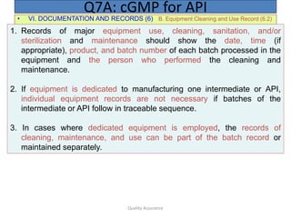 Quality Assurance
• VI. DOCUMENTATION AND RECORDS (6) B. Equipment Cleaning and Use Record (6.2)
Q7A: cGMP for API
1. Records of major equipment use, cleaning, sanitation, and/or
sterilization and maintenance should show the date, time (if
appropriate), product, and batch number of each batch processed in the
equipment and the person who performed the cleaning and
maintenance.
2. If equipment is dedicated to manufacturing one intermediate or API,
individual equipment records are not necessary if batches of the
intermediate or API follow in traceable sequence.
3. In cases where dedicated equipment is employed, the records of
cleaning, maintenance, and use can be part of the batch record or
maintained separately.
 
