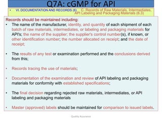 Quality Assurance
• VI. DOCUMENTATION AND RECORDS (6) C. Records of Raw Materials, Intermediates,
API Labeling and Packaging Materials (6.3)
Q7A: cGMP for API
Records should be maintained including:
• The name of the manufacturer, identity, and quantity of each shipment of each
batch of raw materials, intermediates, or labeling and packaging materials for
API's; the name of the supplier; the supplier's control number(s), if known, or
other identification number; the number allocated on receipt; and the date of
receipt;
• The results of any test or examination performed and the conclusions derived
from this;
• Records tracing the use of materials;
• Documentation of the examination and review of API labeling and packaging
materials for conformity with established specifications;
• The final decision regarding rejected raw materials, intermediates, or API
labeling and packaging materials
• Master (approved) labels should be maintained for comparison to issued labels.
 