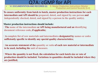 Quality Assurance
• VI. DOCUMENTATION AND RECORDS (6) D. Master Production Instructions (Master
Production and Control Records) (6.4)
Q7A: cGMP for API
To ensure uniformity from batch to batch, master production instructions for each
intermediate and API should be prepared, dated, and signed by one person and
independently checked, dated, and signed by a person in the quality unit(s).
Master production instructions should include:
The name of the intermediate or API being manufactured and an identifying
document reference code, if applicable;
A complete list of raw materials and intermediates designated by names or codes
sufficiently specific to identify any special quality characteristics;
An accurate statement of the quantity or ratio of each raw material or intermediate
to be used, including the unit of measure.
Where the quantity is not fixed, the calculation for each batch size or rate of
production should be included. Variations to quantities should be included where they
are justified;
 