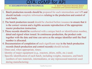 Quality Assurance
• VI. DOCUMENTATION AND RECORDS (6) E. Batch Production Records (Batch
Production and Control Records) (6.5)
Q7A: cGMP for API
1. Batch production records should be prepared for each intermediate and API and
should include complete information relating to the production and control of
each batch.
2. The batch production record should be checked before issuance to ensure that it
is the correct version and a legible accurate reproduction of the appropriate
master production instruction.
3. These records should be numbered with a unique batch or identification number,
dated and signed when issued. In continuous production, the product code
together with the date and time can serve as the unique identifier until the final
number is allocated.
4. Documentation of completion of each significant step in the batch production
records (batch production and control records) should include:
Dates and, when appropriate, times;
Identity of major equipment (e.g., reactors, driers, mills, etc.) used;
Specific identification of each batch, including weights, measures, and batch
numbers of raw materials, intermediates, or any reprocessed materials used
during manufacturing;
 