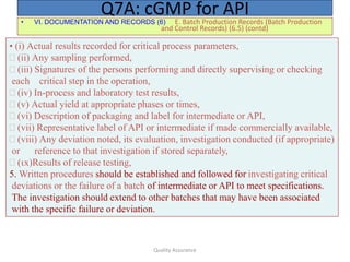 Quality Assurance
• VI. DOCUMENTATION AND RECORDS (6) E. Batch Production Records (Batch Production
and Control Records) (6.5) (contd)
Q7A: cGMP for API
• (i) Actual results recorded for critical process parameters,
(ii) Any sampling performed,
(iii) Signatures of the persons performing and directly supervising or checking
each critical step in the operation,
(iv) In-process and laboratory test results,
(v) Actual yield at appropriate phases or times,
(vi) Description of packaging and label for intermediate or API,
vii) Representative label of API or intermediate if made commercially available,
viii)Any deviation noted, its evaluation, investigation conducted (if appropriate)
or reference to that investigation if stored separately,
x)Results of release testing,
5. Written procedures should be established and followed for investigating critical
deviations or the failure of a batch of intermediate or API to meet specifications.
The investigation should extend to other batches that may have been associated
with the specific failure or deviation.
 