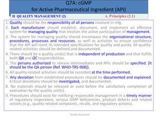 Quality Assurance
Q7A: cGMP
for Active Pharmaceutical Ingredient (API)
1. Quality should be the responsibility of all persons involved in mfg.
2. Each manufacturer should establish, document, and implement an effective
system for managing quality that involves the active participation of management.
3. The system for managing quality should encompass the organizational structure,
procedures, processes and resources, as well as activities to ensure confidence
that the API will meet its intended specifications for quality and purity. All quality-
related activities should be defined and documented.
4. There should be a quality unit(s) that is independent of production and that fulfills
both QA and QC responsibilities.
5. The persons authorized to release intermediates and APIs should be specified. [It
should be the QA person (Ref. WHO-TRS-908)].
6. All quality-related activities should be recorded at the time performed.
7. Any deviation from established procedures should be documented and explained.
Critical deviations should be investigated, and documented.
8. No materials should be released or used before the satisfactory completion of
evaluation by the quality unit(s).
9. Procedures should exist for notifying responsible management in a timely manner
of regulatory inspections, serious GMP deficiencies, product defects and related
actions (e.g., quality-related complaints, recalls, and regulatory actions).
II QUALITY MANAGEMENT (2) A. Principles (2.1)
 