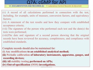 Quality Assurance
• VI. DOCUMENTATION AND RECORDS (6) F. Laboratory Control Records (6.6)(contd)
Q7A: cGMP for API
(v) A record of all calculations performed in connection with the test,
including, for example, units of measure, conversion factors, and equivalency
factors;
(vi) A statement of the test results and how they compare with established
acceptance criteria;
(vii) The signature of the person who performed each test and the date(s) the
tests were performed;
(viii)The date and signature of a second person showing that the original
records have been reviewed for accuracy, completeness, and compliance with
established standards.
Complete records should also be maintained for:
(i) Any modifications to an established analytical method;
(ii) Periodic calibration of laboratory instruments, apparatus, gauges, and
recording devices;
(iii) All stability testing performed on APIs;
(iv) Out-of-specification (OOS) investigations.
 