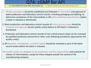 Quality Assurance
• VI. DOCUMENTATION AND RECORDS (6) G. Batch Production Record Review (6.7)
Q7A: cGMP for API
1. Written procedures should be established and followed for the review and approval of
batch production and laboratory control records, including packaging and labeling, to
determine compliance of the intermediate or API with established specifications before
a batch is released or distributed.
2. Batch production and laboratory control records of critical process steps should be
reviewed and approved by the quality unit(s) before an API batch is released or
distributed.
3. Production and laboratory control records of non-critical process steps can be reviewed
by qualified production personnel or other units following procedures approved by the
quality unit(s).
4. All deviation, investigation, and OOS reports should be reviewed as part of the batch
record review before the batch is released.
The quality unit(s) can delegate to the production unit the responsibility and authority for
release of intermediates, except for those shipped outside the control of the
manufacturing company.
 