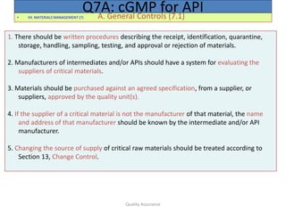 Quality Assurance
• VII. MATERIALS MANAGEMENT (7) A. General Controls (7.1)
Q7A: cGMP for API
1. There should be written procedures describing the receipt, identification, quarantine,
storage, handling, sampling, testing, and approval or rejection of materials.
2. Manufacturers of intermediates and/or APIs should have a system for evaluating the
suppliers of critical materials.
3. Materials should be purchased against an agreed specification, from a supplier, or
suppliers, approved by the quality unit(s).
4. If the supplier of a critical material is not the manufacturer of that material, the name
and address of that manufacturer should be known by the intermediate and/or API
manufacturer.
5. Changing the source of supply of critical raw materials should be treated according to
Section 13, Change Control.
 