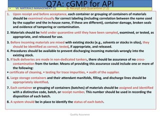 Quality Assurance
• VII. MATERIALS MANAGEMENT (7) B. Receipt and Quarantine (7.2)
Q7A: cGMP for API
1. Upon receipt and before acceptance, each container or grouping of containers of materials
should be examined visually for correct labeling (including correlation between the name used
by the supplier and the in-house name, if these are different), container damage, broken seals
and evidence of tampering or contamination.
2. Materials should be held under quarantine until they have been sampled, examined, or tested, as
appropriate, and released for use.
3. Before incoming materials are mixed with existing stocks (e.g., solvents or stocks in silos), they
should be identified as correct, tested, if appropriate, and released.
4. Procedures should be available to prevent discharging incoming materials wrongly into the
existing stock.
5. If bulk deliveries are made in non-dedicated tankers, there should be assurance of no cross-
contamination from the tanker. Means of providing this assurance could include one or more of
the following:
• certificate of cleaning, • testing for trace impurities, • audit of the supplier.
6. Large storage containers and their attendant manifolds, filling, and discharge lines should be
appropriately identified.
7. Each container or grouping of containers (batches) of materials should be assigned and identified
with a distinctive code, batch, or receipt number. This number should be used in recording the
disposition of each batch.
8. A system should be in place to identify the status of each batch.
 