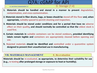 Quality Assurance
• VII. MATERIALS MANAGEMENT (7) D. Storage (7.4)
Q7A: cGMP for API
1. Materials should be handled and stored in a manner to prevent degradation,
contamination, and cross-contamination.
2. Materials stored in fiber drums, bags, or boxes should be stored off the floor and, when
appropriate, suitably spaced to permit cleaning and inspection.
3. Materials should be stored under conditions and for a period that have no adverse
effect on their quality, and should normally be controlled so that the oldest stock is
used first.
4. Certain materials in suitable containers can be stored outdoors, provided identifying
labels remain legible and containers are appropriately cleaned before opening and
use.
5. Rejected materials should be identified and controlled under a quarantine system
designed to prevent their unauthorized use in manufacturing.
VII. MATERIALS MANAGEMENT E. Re-evaluation
Materials should be re-evaluated, as appropriate, to determine their suitability for use
(e.g., re-testing after prolonged storage or exposure to heat or humidity).
 