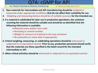 Quality Assurance
• VIII. PRODUCTION AND IN-PROCESS CONTROLS (8) A. Production Operations (8.1)
Q7A: cGMP for API
1. Raw materials for intermediate and API manufacturing should be weighed or
measured under appropriate conditions that do not affect their suitability for use.
2. Weighing and measuring devices should be of suitable accuracy for the intended use.
3. If a material is subdivided for later use in production operations, the container
receiving the material should be suitable and should be so identified that the
following information is available:
• Material name and/or item code
• Receiving or control number
• Weight or measure of material in the new container
• Re-evaluation or retest date if appropriate
4. Critical weighing, measuring, or subdividing operations should be witnessed or
subjected to an equivalent control. Prior to use, production personnel should verify
that the materials are those specified in the batch record for the intended
intermediate or API.
5. Other critical activities should be witnessed or subjected to an equivalent control.
 