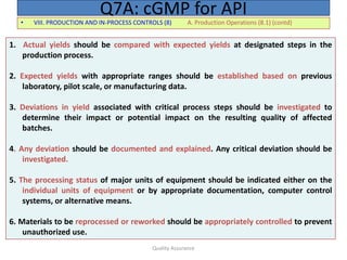 Quality Assurance
• VIII. PRODUCTION AND IN-PROCESS CONTROLS (8) A. Production Operations (8.1) (contd)
Q7A: cGMP for API
1. Actual yields should be compared with expected yields at designated steps in the
production process.
2. Expected yields with appropriate ranges should be established based on previous
laboratory, pilot scale, or manufacturing data.
3. Deviations in yield associated with critical process steps should be investigated to
determine their impact or potential impact on the resulting quality of affected
batches.
4. Any deviation should be documented and explained. Any critical deviation should be
investigated.
5. The processing status of major units of equipment should be indicated either on the
individual units of equipment or by appropriate documentation, computer control
systems, or alternative means.
6. Materials to be reprocessed or reworked should be appropriately controlled to prevent
unauthorized use.
 