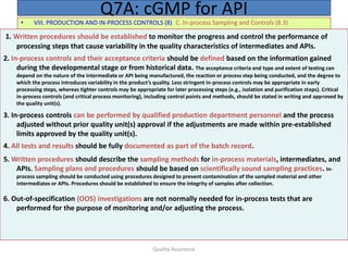 Quality Assurance
• VIII. PRODUCTION AND IN-PROCESS CONTROLS (8) C. In-process Sampling and Controls (8.3)
Q7A: cGMP for API
1. Written procedures should be established to monitor the progress and control the performance of
processing steps that cause variability in the quality characteristics of intermediates and APIs.
2. In-process controls and their acceptance criteria should be defined based on the information gained
during the developmental stage or from historical data. The acceptance criteria and type and extent of testing can
depend on the nature of the intermediate or API being manufactured, the reaction or process step being conducted, and the degree to
which the process introduces variability in the product’s quality. Less stringent in-process controls may be appropriate in early
processing steps, whereas tighter controls may be appropriate for later processing steps (e.g., isolation and purification steps). Critical
in-process controls (and critical process monitoring), including control points and methods, should be stated in writing and approved by
the quality unit(s).
3. In-process controls can be performed by qualified production department personnel and the process
adjusted without prior quality unit(s) approval if the adjustments are made within pre-established
limits approved by the quality unit(s).
4. All tests and results should be fully documented as part of the batch record.
5. Written procedures should describe the sampling methods for in-process materials, intermediates, and
APIs. Sampling plans and procedures should be based on scientifically sound sampling practices. In-
process sampling should be conducted using procedures designed to prevent contamination of the sampled material and other
intermediates or APIs. Procedures should be established to ensure the integrity of samples after collection.
6. Out-of-specification (OOS) investigations are not normally needed for in-process tests that are
performed for the purpose of monitoring and/or adjusting the process.
 