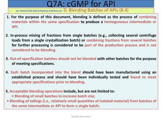 Quality Assurance
• VIII. PRODUCTION AND IN-PROCESS CONTROLS (8) D. Blending Batches of APIs (8.4)
Q7A: cGMP for API
1. For the purpose of this document, blending is defined as the process of combining
materials within the same specification to produce a homogeneous intermediate or
API.
2. In-process mixing of fractions from single batches (e.g., collecting several centrifuge
loads from a single crystallization batch) or combining fractions from several batches
for further processing is considered to be part of the production process and is not
considered to be blending.
3. Out-of-specification batches should not be blended with other batches for the purpose
of meeting specifications.
4. Each batch incorporated into the blend should have been manufactured using an
established process and should have been individually tested and found to meet
appropriate specifications prior to blending.
5. Acceptable blending operations include, but are not limited to:
• Blending of small batches to increase batch size;
• Blending of tailings (i.e., relatively small quantities of isolated material) from batches of
the same intermediate or API to form a single batch;
 