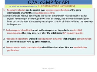 Quality Assurance
• VIII. PRODUCTION AND IN-PROCESS CONTROLS (8) E. Contamination Control (8.5)
Q7A: cGMP for API
1. Residual materials can be carried over into successive batches of the same
intermediate or API if there is adequate control.
Examples include residue adhering to the wall of a micronizer, residual layer of damp
crystals remaining in a centrifuge bowl after discharge, and incomplete discharge of
fluids or crystals from a processing vessel upon transfer of the material to the next step
in the process.
2. Such carryover should not result in the carryover of degradants or microbial
contamination that may adversely alter the established API impurity profile.
3. Production operations should be conducted in a manner that prevents contamination
of intermediates or APIs by other materials.
4. Precautions to avoid contamination should be taken when APIs are handled after
purification.
 