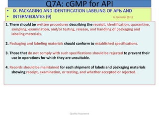 Quality Assurance
• IX. PACKAGING AND IDENTIFICATION LABELING OF APIs AND
• INTERMEDIATES (9) A. General (9.1)
Q7A: cGMP for API
1. There should be written procedures describing the receipt, identification, quarantine,
sampling, examination, and/or testing, release, and handling of packaging and
labeling materials.
2. Packaging and labeling materials should conform to established specifications.
3. Those that do not comply with such specifications should be rejected to prevent their
use in operations for which they are unsuitable.
4. Records should be maintained for each shipment of labels and packaging materials
showing receipt, examination, or testing, and whether accepted or rejected.
 