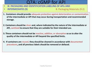 Quality Assurance
• IX. PACKAGING AND IDENTIFICATION LABELING OF APIs AND
• INTERMEDIATES (9) B. Packaging Materials (9.2)
Q7A: cGMP for API
1. Containers should provide adequate protection against deterioration or contamination
of the intermediate or API that may occur during transportation and recommended
storage.
2. Containers should be clean and, where indicated by the nature of the intermediate or
API, sanitized to ensure that they are suitable for their intended use.
3. These containers should not be reactive, additive, or absorptive so as to alter the
quality of the intermediate or API beyond the specified limits.
4. If containers are reused, they should be cleaned in accordance with documented
procedures, and all previous labels should be removed or defaced.
 