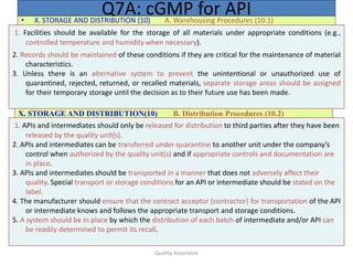 Quality Assurance
• X. STORAGE AND DISTRIBUTION (10) A. Warehousing Procedures (10.1)
Q7A: cGMP for API
1. Facilities should be available for the storage of all materials under appropriate conditions (e.g.,
controlled temperature and humidity when necessary).
2. Records should be maintained of these conditions if they are critical for the maintenance of material
characteristics.
3. Unless there is an alternative system to prevent the unintentional or unauthorized use of
quarantined, rejected, returned, or recalled materials, separate storage areas should be assigned
for their temporary storage until the decision as to their future use has been made.
X. STORAGE AND DISTRIBUTION(10) B. Distribution Procedures (10.2)
1. APIs and intermediates should only be released for distribution to third parties after they have been
released by the quality unit(s).
2. APIs and intermediates can be transferred under quarantine to another unit under the company’s
control when authorized by the quality unit(s) and if appropriate controls and documentation are
in place.
3. APIs and intermediates should be transported in a manner that does not adversely affect their
quality. Special transport or storage conditions for an API or intermediate should be stated on the
label.
4. The manufacturer should ensure that the contract acceptor (contractor) for transportation of the API
or intermediate knows and follows the appropriate transport and storage conditions.
5. A system should be in place by which the distribution of each batch of intermediate and/or API can
be readily determined to permit its recall.
 
