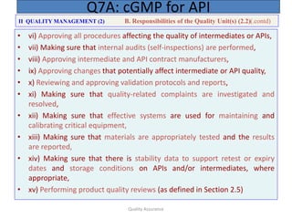 Quality Assurance
• vi) Approving all procedures affecting the quality of intermediates or APIs,
• vii) Making sure that internal audits (self-inspections) are performed,
• viii) Approving intermediate and API contract manufacturers,
• ix) Approving changes that potentially affect intermediate or API quality,
• x) Reviewing and approving validation protocols and reports,
• xi) Making sure that quality-related complaints are investigated and
resolved,
• xii) Making sure that effective systems are used for maintaining and
calibrating critical equipment,
• xiii) Making sure that materials are appropriately tested and the results
are reported,
• xiv) Making sure that there is stability data to support retest or expiry
dates and storage conditions on APIs and/or intermediates, where
appropriate,
• xv) Performing product quality reviews (as defined in Section 2.5)
Q7A: cGMP for API
II QUALITY MANAGEMENT (2) B. Responsibilities of the Quality Unit(s) (2.2)(.contd)
 